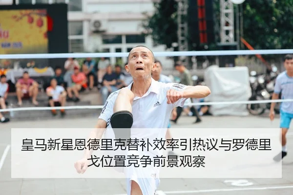 皇马新星恩德里克替补效率引热议与罗德里戈位置竞争前景观察
